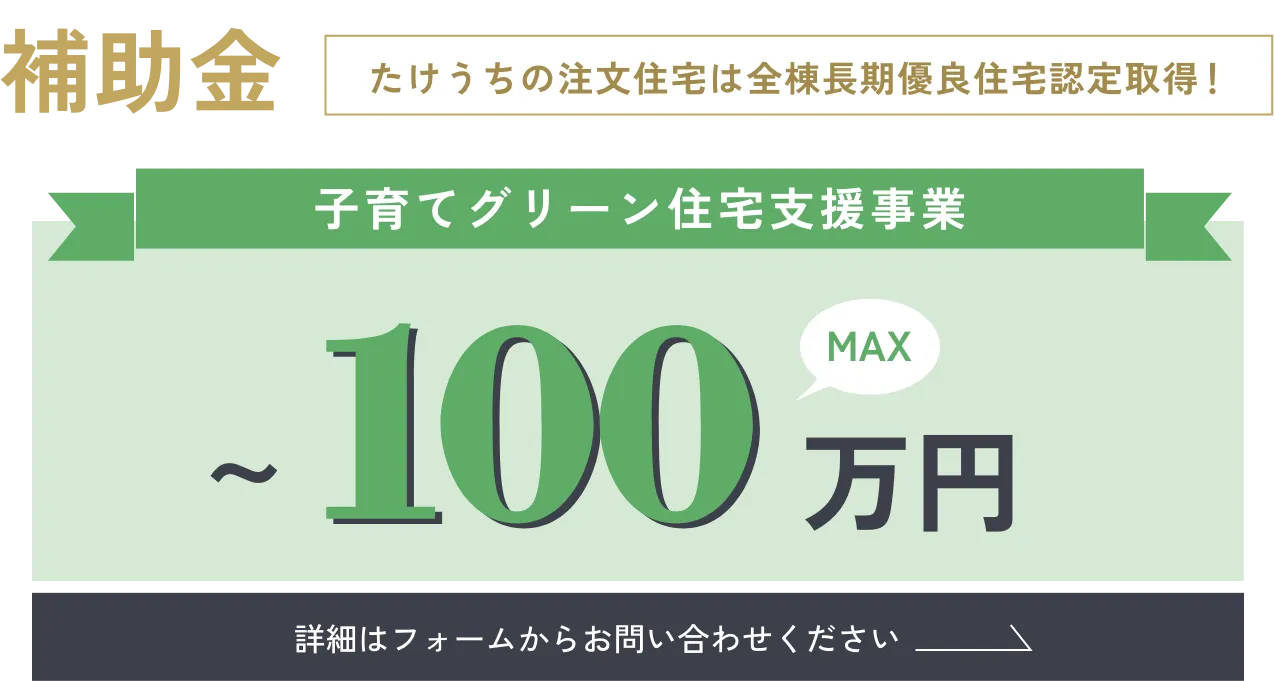 補助金／たけうちの注文住宅は全棟長期優良住宅認定取得！「子育てグリーン住宅支援事業 〜100万円」詳細はフォームからお問い合わせください