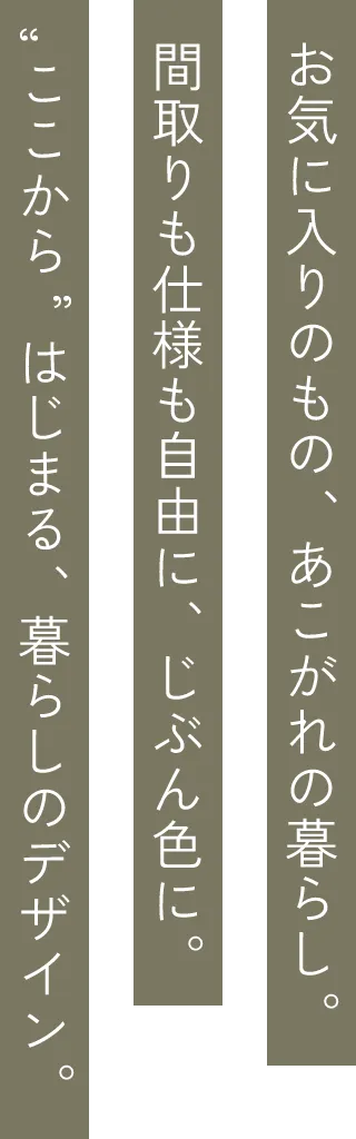 お気に入りのもの、あこがれの暮らし。間取りも仕様も自由に、じぶん色に。ここからはじまる、暮らしのデザイン