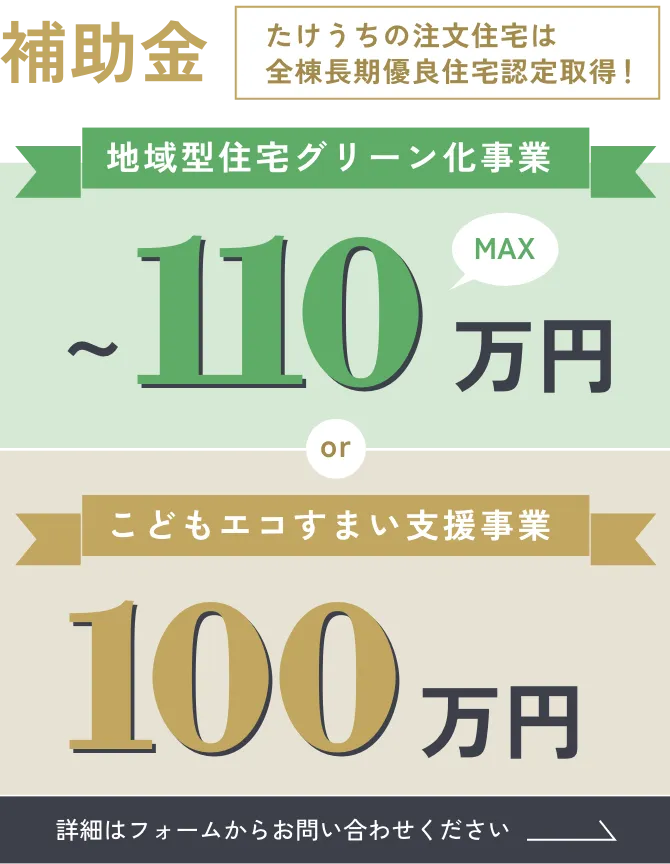 補助金／たけうちの注文住宅は全棟長期優良住宅認定取得！「地域型住宅グリーン化事業 〜150万円」or「こどもエコすまい支援事業 100万円」詳細はフォームからお問い合わせください